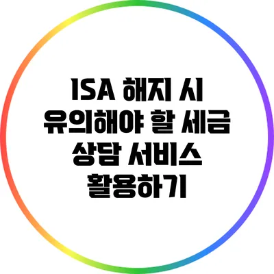 ISA 해지 시 유의해야 할 세금 상담 서비스 활용하기